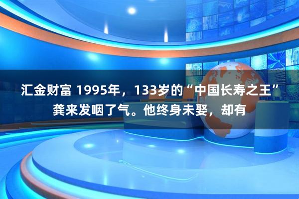 汇金财富 1995年，133岁的“中国长寿之王”龚来发咽了气。他终身未娶，却有