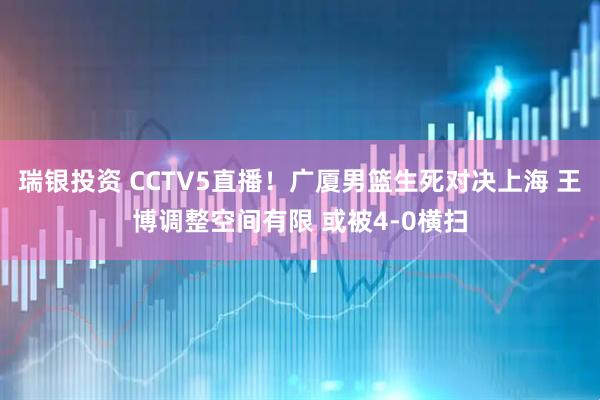 瑞银投资 CCTV5直播！广厦男篮生死对决上海 王博调整空间有限 或被4-0横扫