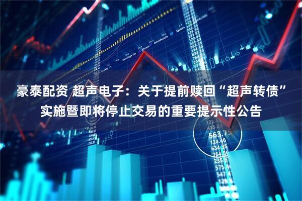 豪泰配资 超声电子：关于提前赎回“超声转债”实施暨即将停止交易的重要提示性公告