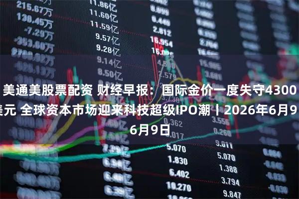 美通美股票配资 财经早报：国际金价一度失守4300美元 全球资本市场迎来科技超级IPO潮丨2026年6月9日