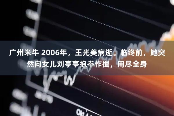 广州米牛 2006年，王光美病逝。临终前，她突然向女儿刘亭亭抱拳作揖，用尽全身