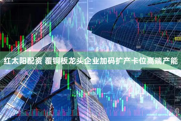 红太阳配资 覆铜板龙头企业加码扩产卡位高端产能