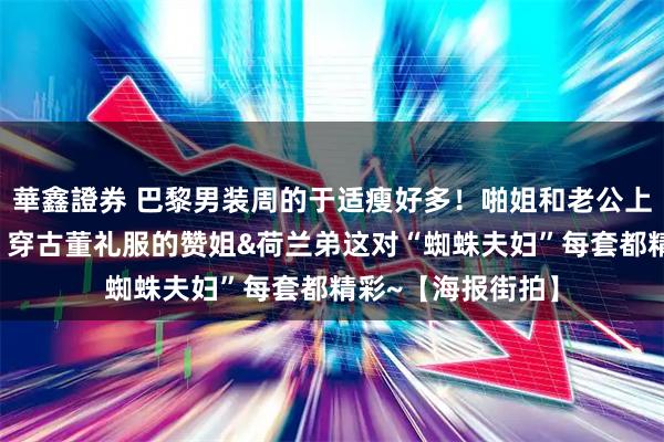 華鑫證券 巴黎男装周的于适瘦好多！啪姐和老公上演“罗马假日”？穿古董礼服的赞姐&荷兰弟这对“蜘蛛夫妇”每套都精彩~【海报街拍】