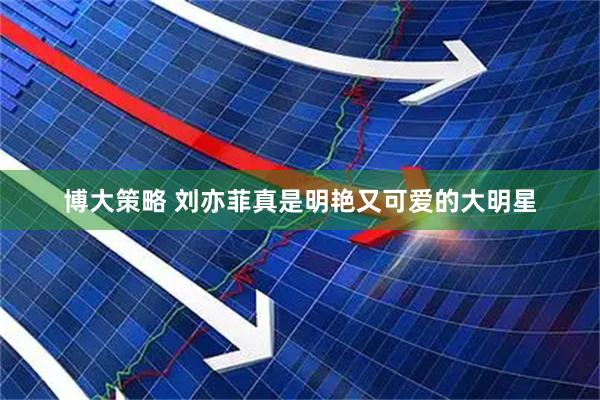 博大策略 刘亦菲真是明艳又可爱的大明星