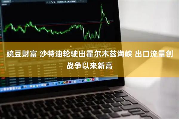 豌豆财富 沙特油轮驶出霍尔木兹海峡 出口流量创战争以来新高