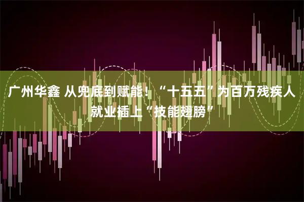 广州华鑫 从兜底到赋能！“十五五”为百万残疾人就业插上“技能翅膀”