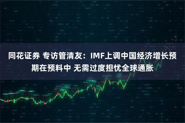 同花证券 专访管清友：IMF上调中国经济增长预期在预料中 无需过度担忧全球通胀