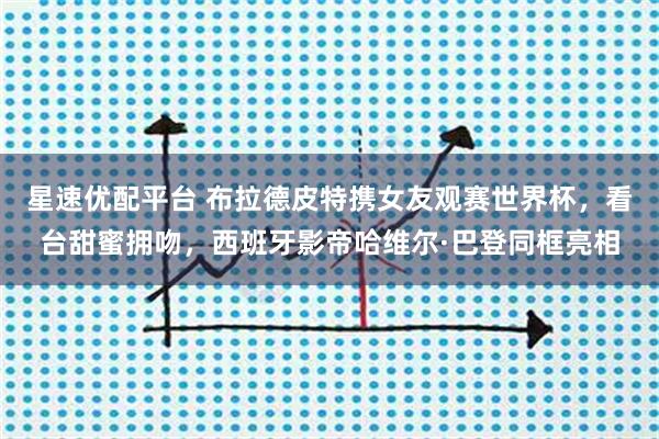 星速优配平台 布拉德皮特携女友观赛世界杯，看台甜蜜拥吻，西班牙影帝哈维尔·巴登同框亮相
