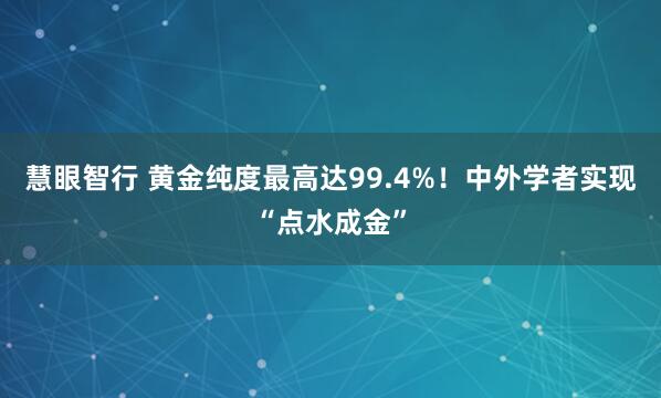 慧眼智行 黄金纯度最高达99.4%！中外学者实现“点水成金”