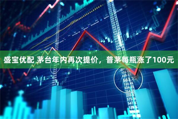 盛宝优配 茅台年内再次提价，普茅每瓶涨了100元