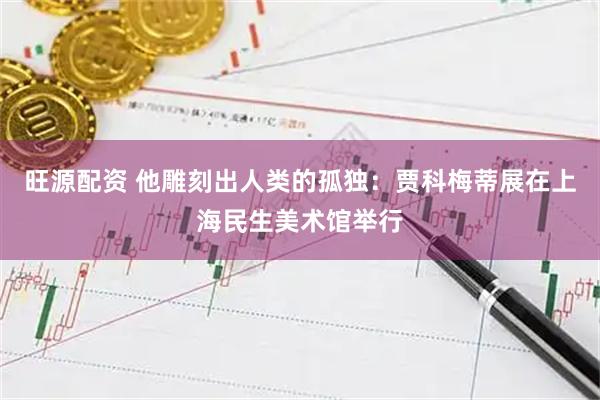 旺源配资 他雕刻出人类的孤独：贾科梅蒂展在上海民生美术馆举行
