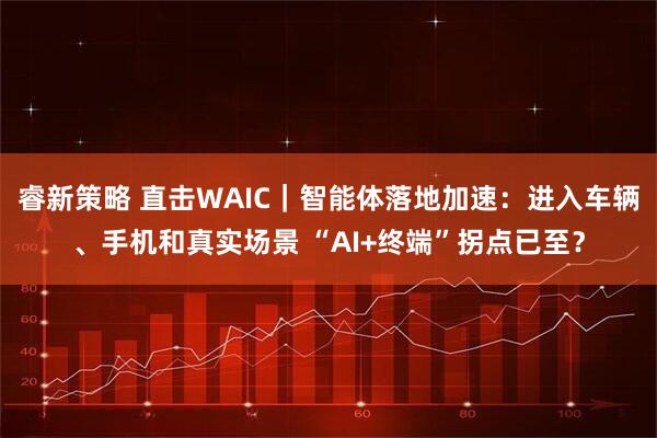 睿新策略 直击WAIC｜智能体落地加速：进入车辆、手机和真实场景 “AI+终端”拐点已至？